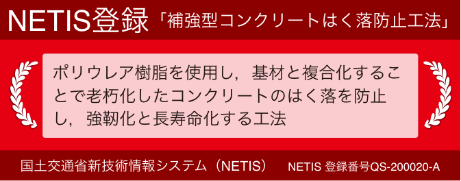 NETIS登録 「補強型コンクリートはく落防止工法」 ポリウレア樹脂を使用し，基材と複合化することで老朽化したコンクリートのはく落を防止し，強靭化と長寿命化する工法 国土交通省新技術情報システム（NETIS） NETIS 登録番号QS-200020-A